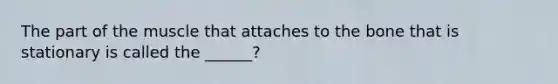 The part of the muscle that attaches to the bone that is stationary is called the ______?