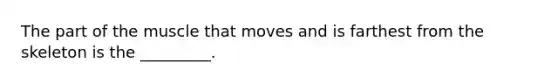 The part of the muscle that moves and is farthest from the skeleton is the _________.