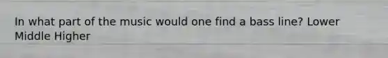 In what part of the music would one find a bass line? Lower Middle Higher