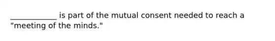 ____________ is part of the mutual consent needed to reach a "meeting of the minds."