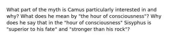 What part of the myth is Camus particularly interested in and why? What does he mean by "the hour of consciousness"? Why does he say that in the "hour of consciousness" Sisyphus is "superior to his fate" and "stronger than his rock"?