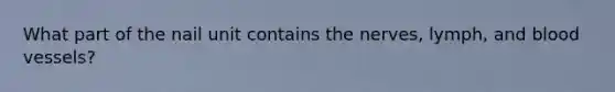 What part of the nail unit contains the nerves, lymph, and blood vessels?