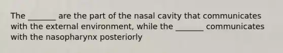 The _______ are the part of the nasal cavity that communicates with the external environment, while the _______ communicates with the nasopharynx posteriorly