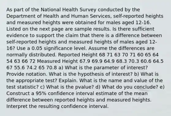 As part of the National Health Survey conducted by the Department of Health and Human Services, self-reported heights and measured heights were obtained for males aged 12-16. Listed on the next page are sample results. Is there sufficient evidence to support the claim that there is a difference between self-reported heights and measured heights of males aged 12-16? Use a 0.05 significance level. Assume the differences are normally distributed. Reported Height 68 71 63 70 71 60 65 64 54 63 66 72 Measured Height 67.9 69.9 64.9 68.3 70.3 60.6 64.5 67 55.6 74.2 65 70.8 a) What is the parameter of interest? Provide notation. What is the hypothesis of interest? b) What is the appropriate test? Explain. What is the name and value of the test statistic? c) What is the pvalue? d) What do you conclude? e) Construct a 95% confidence interval estimate of the mean difference between reported heights and measured heights. Interpret the resulting confidence interval.