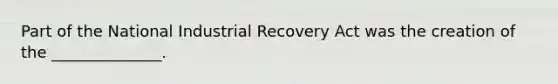 Part of the National Industrial Recovery Act was the creation of the ______________.