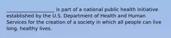 ____________________ is part of a national public health initiative established by the U.S. Department of Health and Human Services for the creation of a society in which all people can live long, healthy lives.