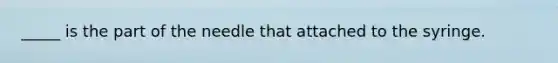 _____ is the part of the needle that attached to the syringe.