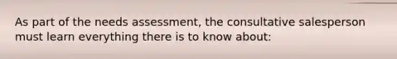 As part of the needs assessment, the consultative salesperson must learn everything there is to know about: