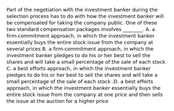 Part of the negotiation with the investment banker during the selection process has to do with how the investment banker will be compensated for taking the company public. One of these two standard compensation packages involves​ ________. A. a firm-commitment ​approach, in which the investment banker essentially buys the entire stock issue from the company at several prices B. a firm-commitment ​approach, in which the investment banker pledges to do his or her best to sell the shares and will take a small percentage of the sale of each stock C. a best efforts​ approach, in which the investment banker pledges to do his or her best to sell the shares and will take a small percentage of the sale of each stock .D. a best efforts​ approach, in which the investment banker essentially buys the entire stock issue from the company at one price and then sells the issue at the auction for a higher price