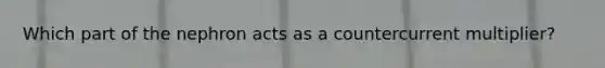 Which part of the nephron acts as a countercurrent multiplier?
