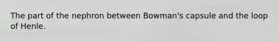 The part of the nephron between Bowman's capsule and the loop of Henle.