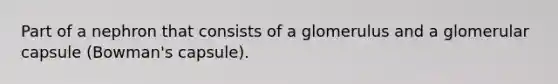 Part of a nephron that consists of a glomerulus and a glomerular capsule (Bowman's capsule).