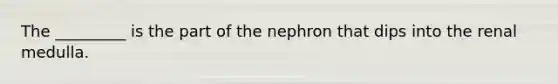 The _________ is the part of the nephron that dips into the renal medulla.