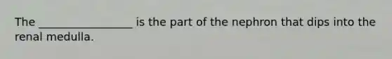 The _________________ is the part of the nephron that dips into the renal medulla.