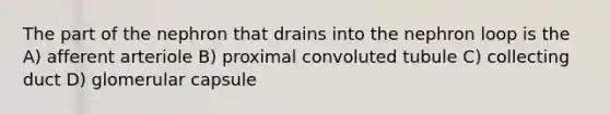 The part of the nephron that drains into the nephron loop is the A) afferent arteriole B) proximal convoluted tubule C) collecting duct D) glomerular capsule