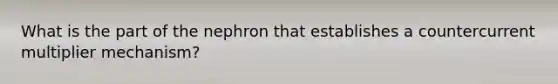 What is the part of the nephron that establishes a countercurrent multiplier mechanism?