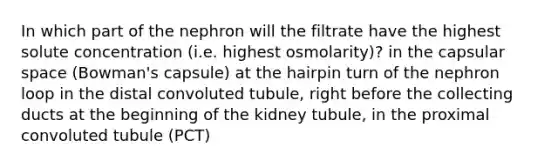 In which part of the nephron will the filtrate have the highest solute concentration (i.e. highest osmolarity)? in the capsular space (Bowman's capsule) at the hairpin turn of the nephron loop in the distal convoluted tubule, right before the collecting ducts at the beginning of the kidney tubule, in the proximal convoluted tubule (PCT)