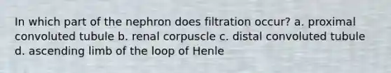 In which part of the nephron does filtration occur? a. proximal convoluted tubule b. renal corpuscle c. distal convoluted tubule d. ascending limb of the loop of Henle