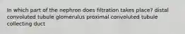 In which part of the nephron does filtration takes place? distal convoluted tubule glomerulus proximal convoluted tubule collecting duct