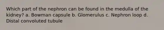 Which part of the nephron can be found in the medulla of the kidney? a. Bowman capsule b. Glomerulus c. Nephron loop d. Distal convoluted tubule