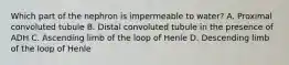 Which part of the nephron is impermeable to water? A. Proximal convoluted tubule B. Distal convoluted tubule in the presence of ADH C. Ascending limb of the loop of Henle D. Descending limb of the loop of Henle
