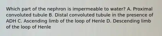 Which part of the nephron is impermeable to water? A. Proximal convoluted tubule B. Distal convoluted tubule in the presence of ADH C. Ascending limb of the loop of Henle D. Descending limb of the loop of Henle