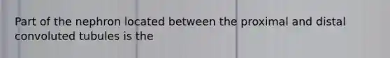 Part of the nephron located between the proximal and distal convoluted tubules is the