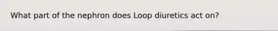 What part of the nephron does Loop diuretics act on?