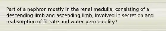 Part of a nephron mostly in the renal medulla, consisting of a descending limb and ascending limb, involved in secretion and reabsorption of filtrate and water permeability?