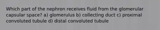 Which part of the nephron receives fluid from the glomerular capsular space? a) glomerulus b) collecting duct c) proximal convoluted tubule d) distal convoluted tubule