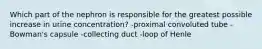 Which part of the nephron is responsible for the greatest possible increase in urine concentration? -proximal convoluted tube -Bowman's capsule -collecting duct -loop of Henle