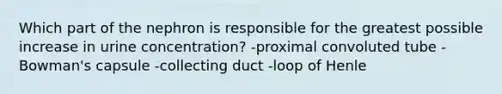 Which part of the nephron is responsible for the greatest possible increase in urine concentration? -proximal convoluted tube -Bowman's capsule -collecting duct -loop of Henle