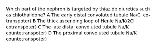 Which part of the nephron is targeted by thiazide diuretics such as chlothalidone? A The early distal convoluted tubule Na/Cl co-transpoter) B The thick ascending loop of Henle Na/K/2Cl cotranspoter) C The late distal convoluted tubule Na/K countetranspoter) D The proximal convoluted tubule Na/K countetranspoter)