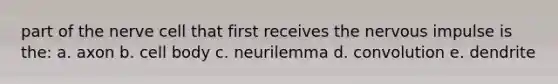 part of the nerve cell that first receives the nervous impulse is the: a. axon b. cell body c. neurilemma d. convolution e. dendrite