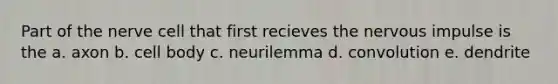 Part of the nerve cell that first recieves the nervous impulse is the a. axon b. cell body c. neurilemma d. convolution e. dendrite