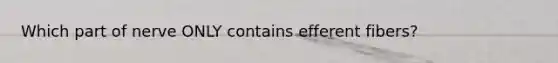 Which part of nerve ONLY contains efferent fibers?
