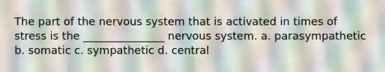 The part of the nervous system that is activated in times of stress is the _______________ nervous system. a. parasympathetic b. somatic c. sympathetic d. central