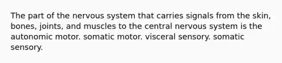 The part of the <a href='https://www.questionai.com/knowledge/kThdVqrsqy-nervous-system' class='anchor-knowledge'>nervous system</a> that carries signals from the skin, bones, joints, and muscles to the central nervous system is the autonomic motor. somatic motor. visceral sensory. somatic sensory.