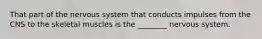 That part of the nervous system that conducts impulses from the CNS to the skeletal muscles is the ________ nervous system.