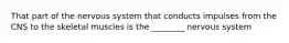 That part of the nervous system that conducts impulses from the CNS to the skeletal muscles is the ________ nervous system
