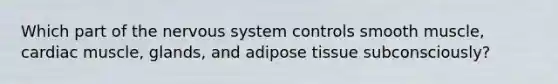 Which part of the nervous system controls smooth muscle, cardiac muscle, glands, and adipose tissue subconsciously?