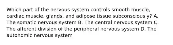 Which part of the <a href='https://www.questionai.com/knowledge/kThdVqrsqy-nervous-system' class='anchor-knowledge'>nervous system</a> controls smooth muscle, cardiac muscle, glands, and adipose tissue subconsciously? A. The somatic nervous system B. The central nervous system C. The afferent division of the peripheral nervous system D. <a href='https://www.questionai.com/knowledge/kMqcwgxBsH-the-autonomic-nervous-system' class='anchor-knowledge'>the autonomic nervous system</a>