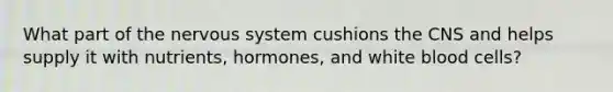 What part of the nervous system cushions the CNS and helps supply it with nutrients, hormones, and white blood cells?