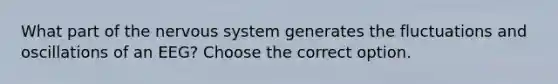 What part of the nervous system generates the fluctuations and oscillations of an EEG? Choose the correct option.