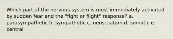 Which part of the nervous system is most immediately activated by sudden fear and the "fight or flight" response? a. parasympathetic b. sympathetic c. neostriatum d. somatic e. central