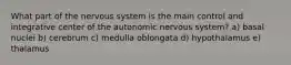 What part of the nervous system is the main control and integrative center of the autonomic nervous system? a) basal nuclei b) cerebrum c) medulla oblongata d) hypothalamus e) thalamus