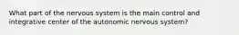 What part of the nervous system is the main control and integrative center of the autonomic nervous system?