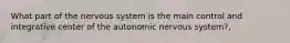 What part of the nervous system is the main control and integrative center of the autonomic nervous system?,