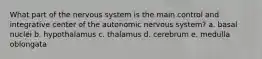 What part of the nervous system is the main control and integrative center of the autonomic nervous system? a. basal nuclei b. hypothalamus c. thalamus d. cerebrum e. medulla oblongata