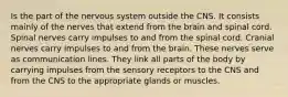 Is the part of the nervous system outside the CNS. It consists mainly of the nerves that extend from the brain and spinal cord. Spinal nerves carry impulses to and from the spinal cord. Cranial nerves carry impulses to and from the brain. These nerves serve as communication lines. They link all parts of the body by carrying impulses from the sensory receptors to the CNS and from the CNS to the appropriate glands or muscles.